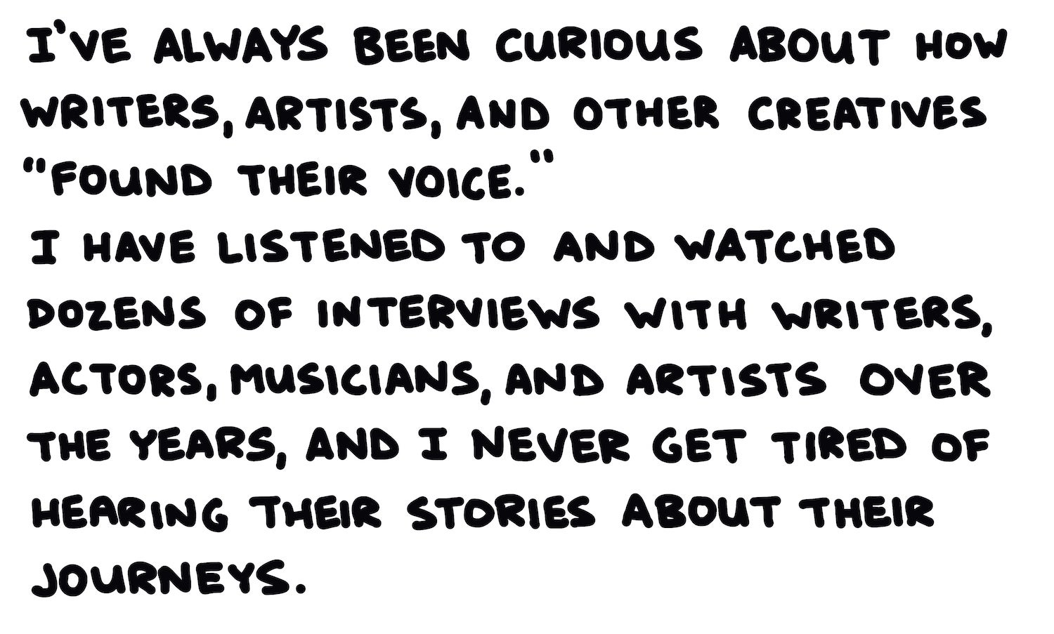 I’ve always been curious about how writers, artists, and other creatives “found their voice.”  I have listened to and watched dozens of interviews with writers, actors, musicians, and artists over the years, and I never get tired of hearing the stories about their journeys.