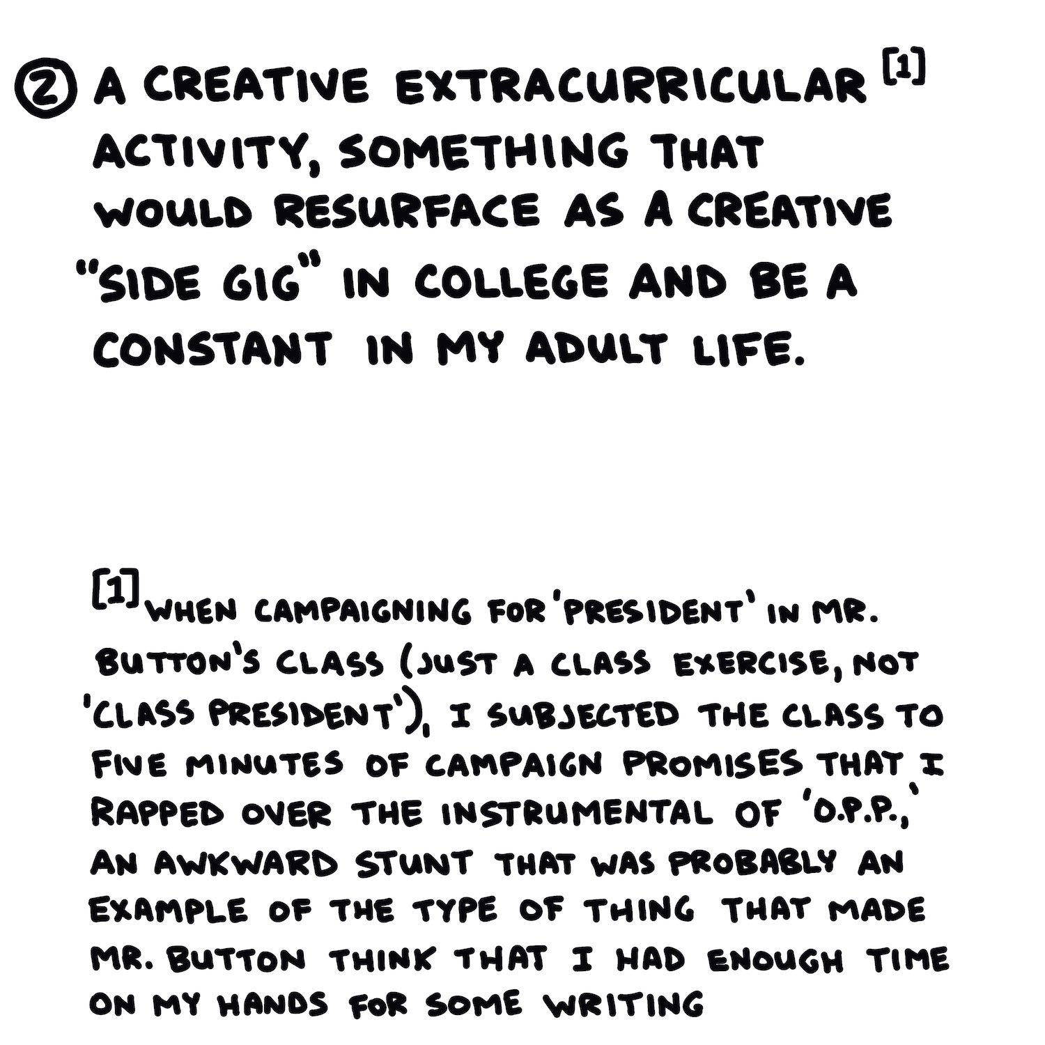 (2) A creative extracurricular[1] activity, something that would resurface as a creative “side gig” in college and be a constant in my adult life.  [1] when campaigning for ‘president’ in Mr. Button’s class (just a class exercise, not ‘class president’), I subjected the class to five minutes of campaign promises that I rapped over the instrumental of ‘O.P.P.,’ an awkward stunt that was probably an example of the type of thing that made Mr. Button think that I had enough time on my hands for some writing