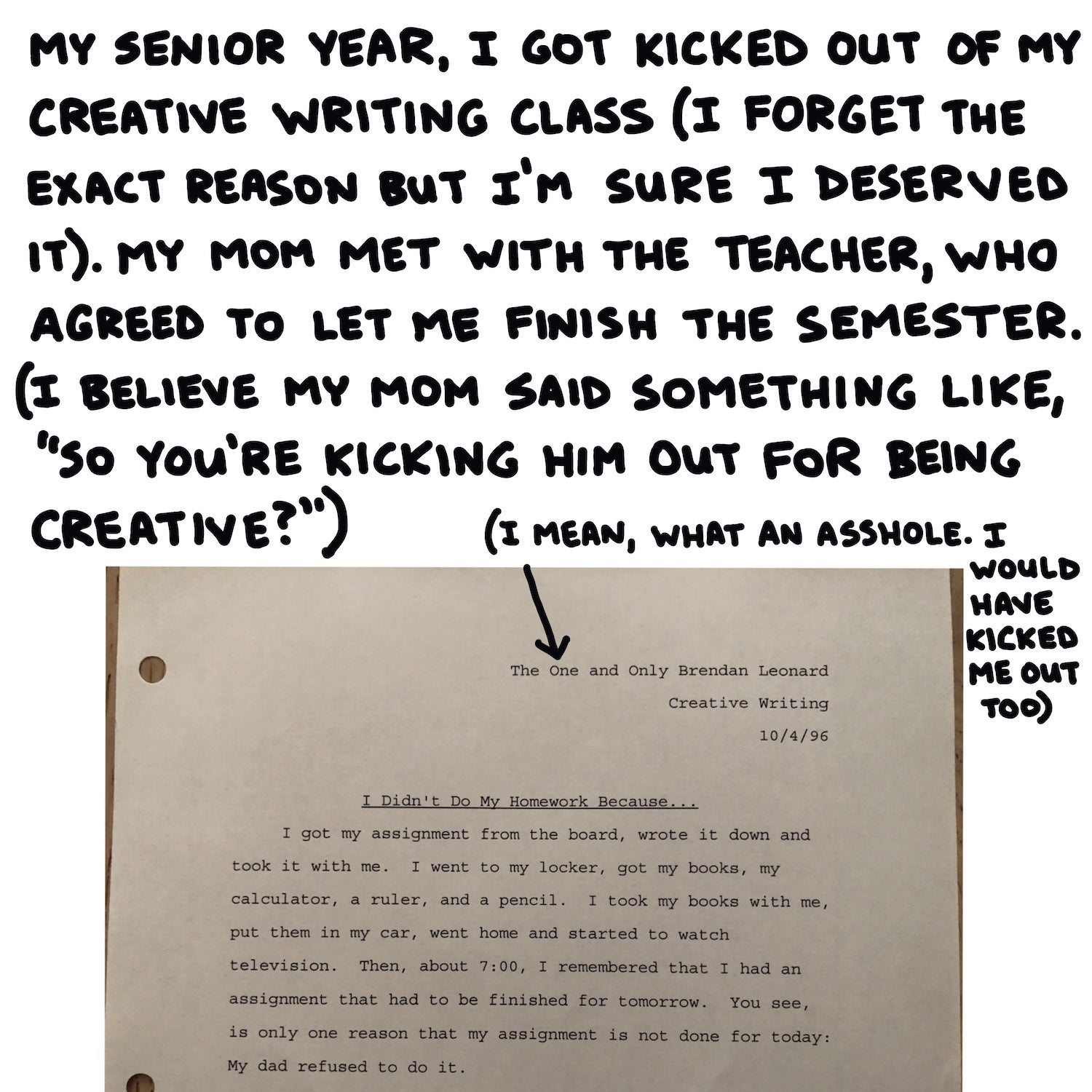 My senior year, I got kicked out of my creative writing class (I forget the exact reason but I’m sure I deserved it). My mom met with the teacher, who agreed to let me finish the semester. (I believe my mom said something like “so you’re kicking him out for being creative?”)