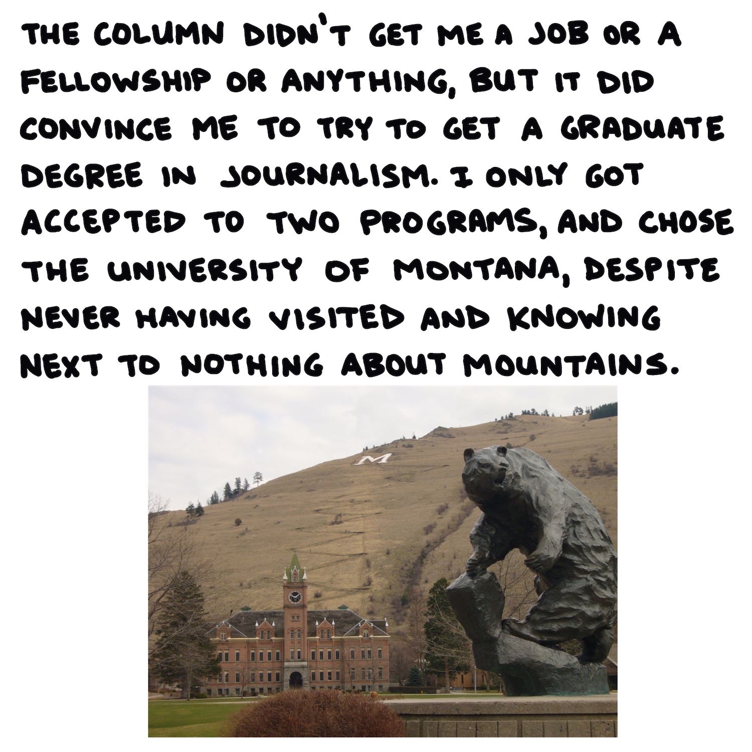 The column didn’t get me a job or a fellowship or anything, but it did convince me to try to get a graduate degree in journalism. I only got accepted to two programs, and chose the University of Montana, despite never having visited and knowing next to nothing about mountains.