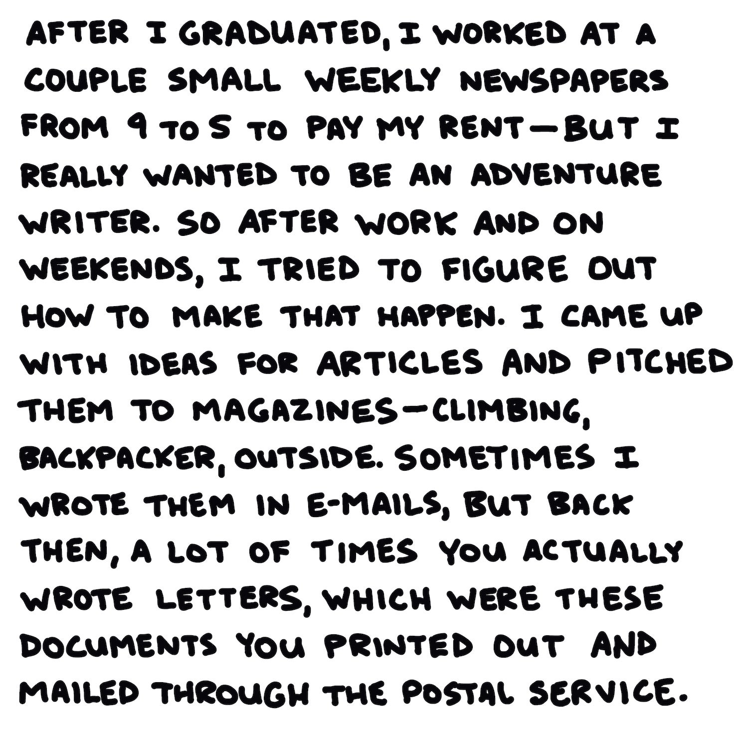 After I graduated, I worked at a couple small weekly newspapers from 9 to 5 to pay my rent—but I really wanted to be an adventure writer. So after work and on weekends, I tried to figure out how to make that happen. I came up with ideas for articles and pitched them to magazines—Climbing, Backpacker, ϳԹ. Sometimes I wrote them in emails, but back then, a lot of times you actually wrote letters, which were these documents that you printed out and mailed through the postal service.