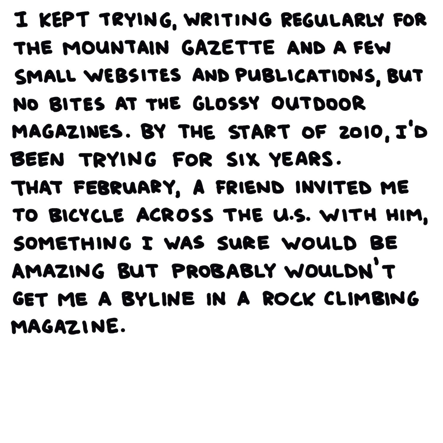 I kept trying, writing regularly for the Mountain Gazette and a few small websites and publications, but no bites at the glossy outdoor magazines. By the start of 2010, I’d been trying for six years. That February, a friend invited me to bicycle across the U.S. with him, something I was sure would be amazing but probably wouldn’t get me a byline in a rock climbing magazine.