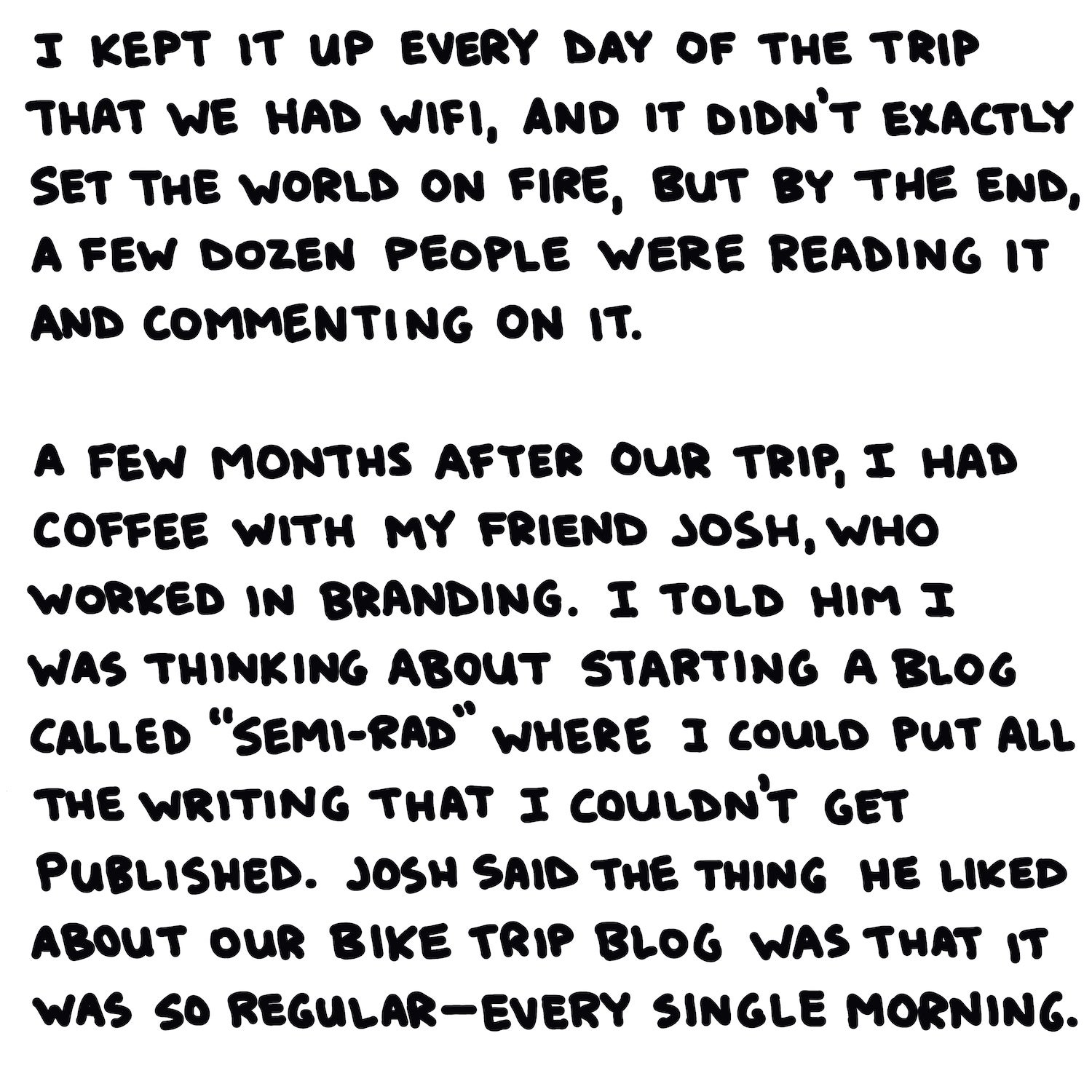 I kept it up every day of the trip that we had wifi, and it didn’t exactly set the world on fire, but by the end, a few dozen people were reading it and commenting on it.   A few months after our trip, I had coffee with my friend Josh, who worked in branding. I told him I was thinking about starting a blog called “Semi-Rad” where I could put all the writing that I couldn’t get published. Josh said the thing he liked about our bike trip blog was that it was so regular—every single morning.