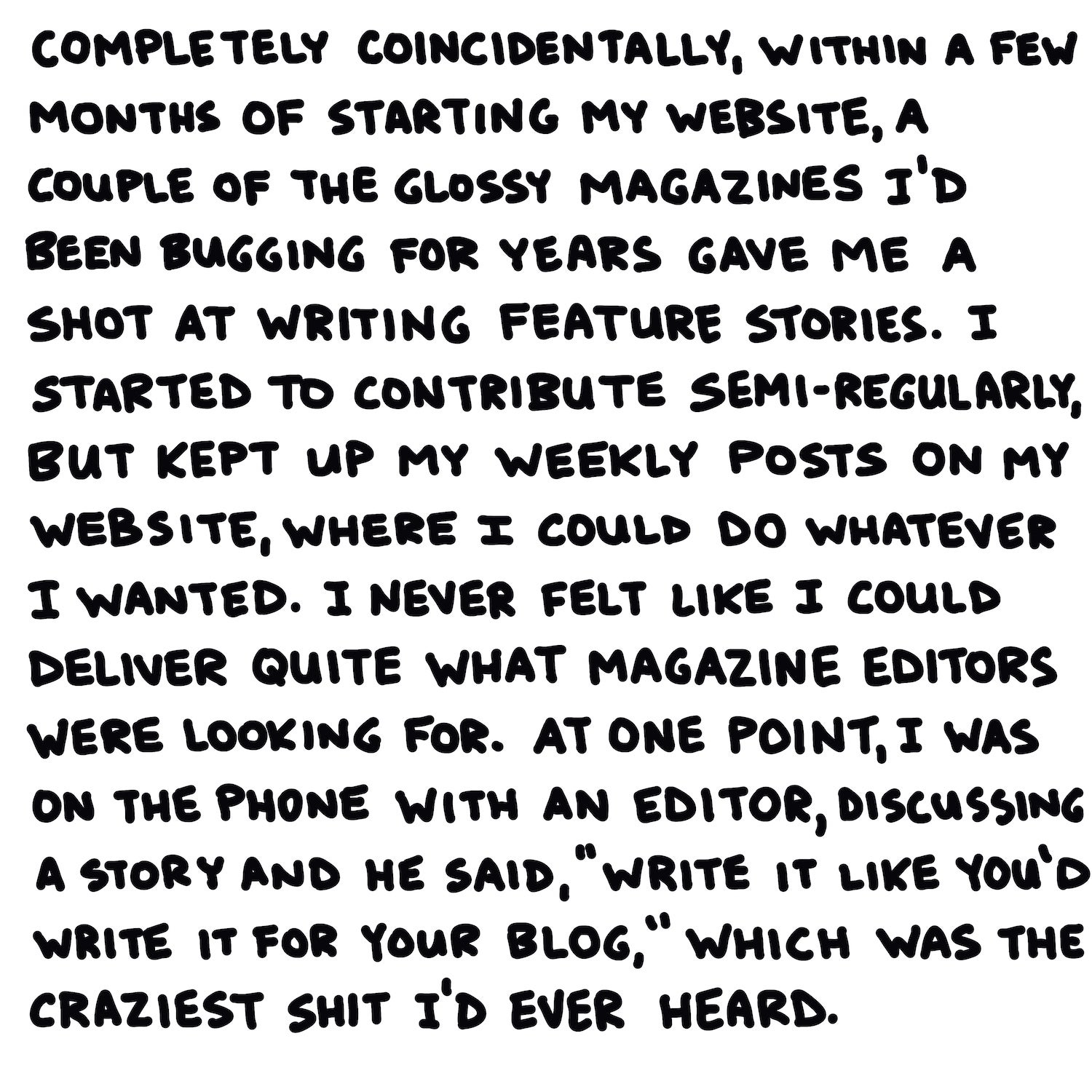 Completely coincidentally, within a few months of starting my website, a couple of the glossy magazines I’d been bugging for years gave me a shot at writing feature stories. I started to contribute semi-regularly, but kept up my weekly posts on my website, where I could do whatever I wanted. I never felt like I could deliver quite what magazine editors were looking for. At one point, I was on the phone with an editor, discussing a story, and he said, “write it like you’d write it for your blog,” which was the craziest shit I’d ever heard.