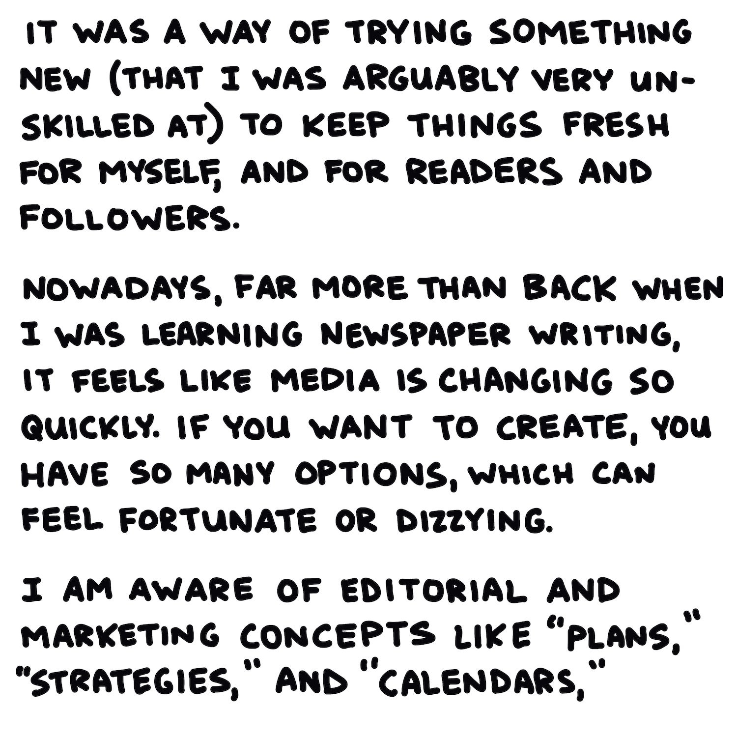 It was a way of trying something new (that I was arguably very unskilled at) to keep things fresh for myself, and for readers and followers.  Nowadays, far more than back when I was learning newspaper writing, it feels like media is changing so quickly. If you want to create, you have so many options, which can feel fortunate or dizzying.  I am aware of editorial and marketing concepts like “plans,” “strategies,” and “calendars,”