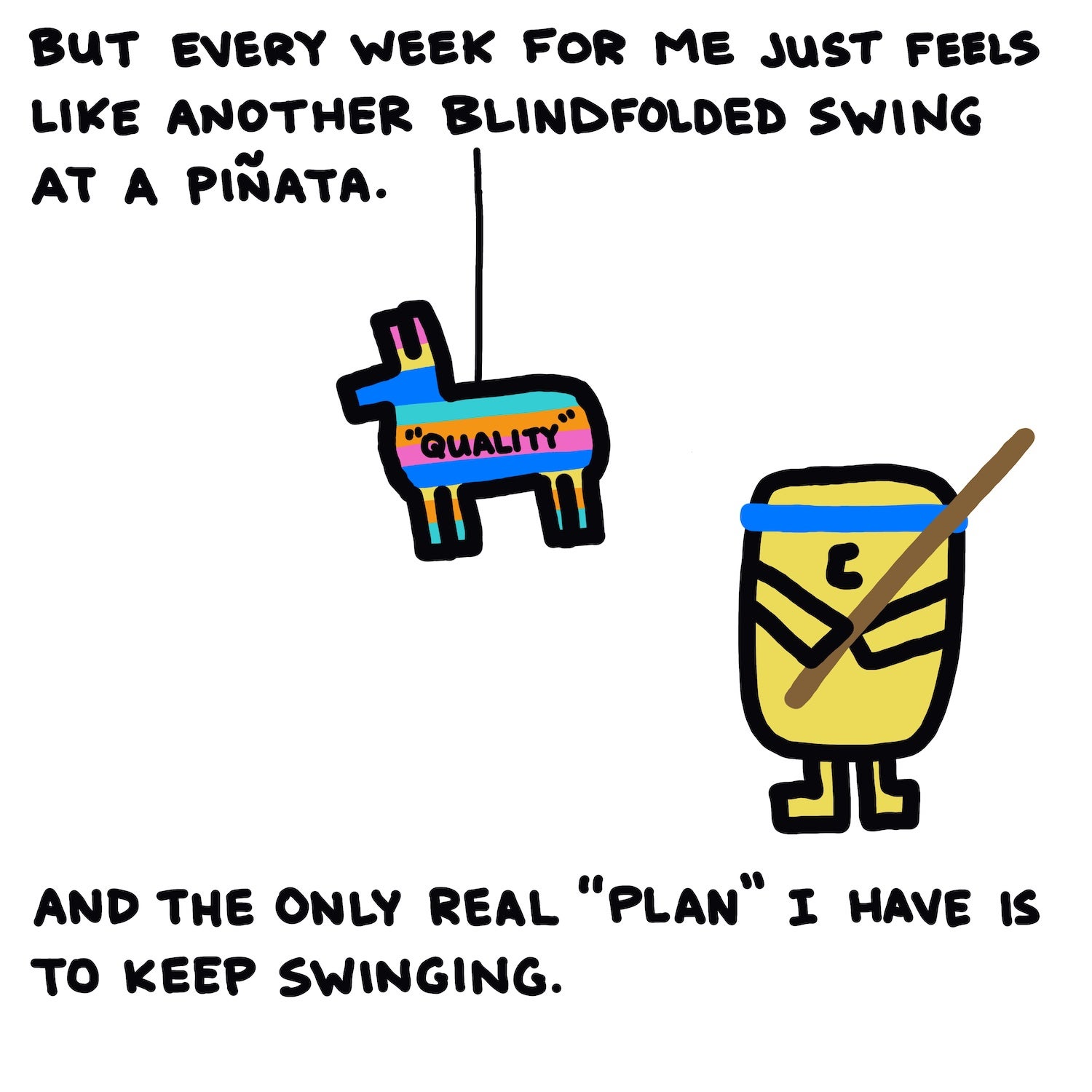 But every week for me just feels like another blindfolded swing at a piñata.   And the only real “plan” I have is to keep swinging.