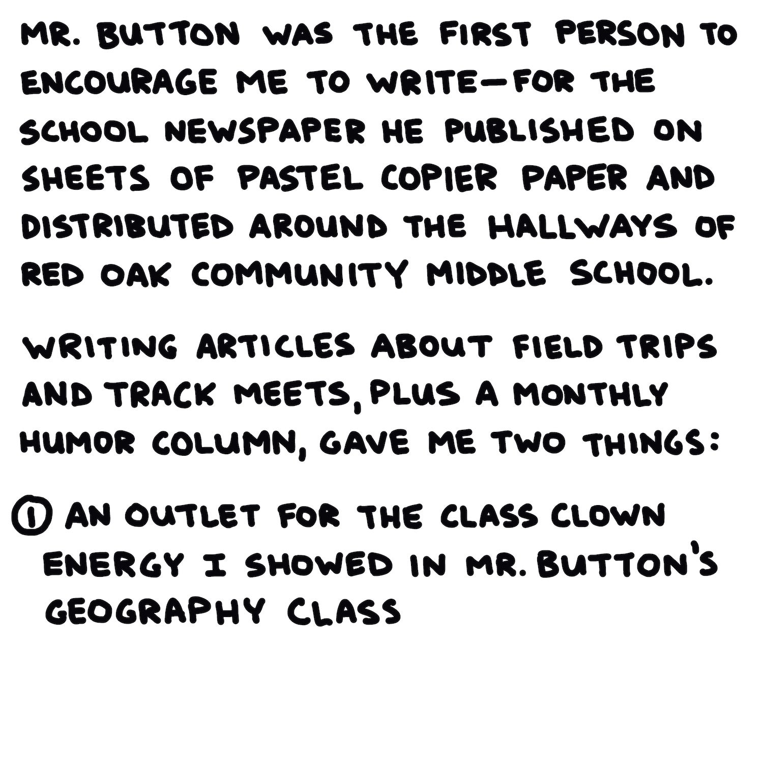 Mr. Button was the first person to encourage me to write—for the school newspaper he published on sheets of pastel copier paper and distributed around the hallways of Red Oak Community Middle School.  Writing articles about field trips and track meets, plus a monthly humor column, gave me two things:  (1)An outlet for the class clown energy I showed in Mr. Button’s geography class