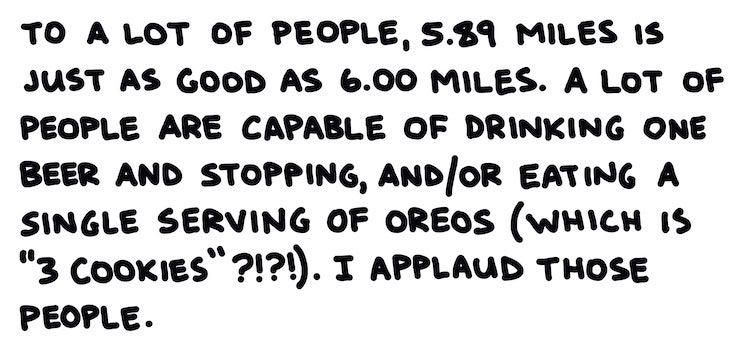To a lot of people, 5.89 miles is just as good as 6.00 miles. A lot of people are capable of drinking one beer and stopping, and/or eating a single serving of oreos (which is "3 cookies" ???!). I applaud those people.