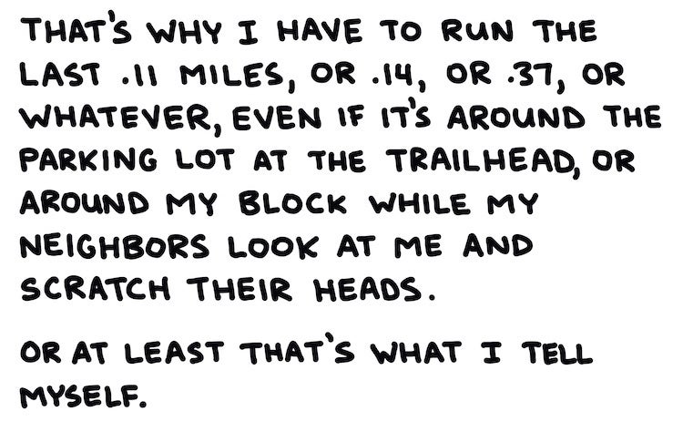 That's why I have to run the last .11 miles, or .14, or .37, or whatever, even if it's around the parking lot at the trailhead, or around my block while my neighbors look at me and scratch their heads. Or at least that's what I tell myself.