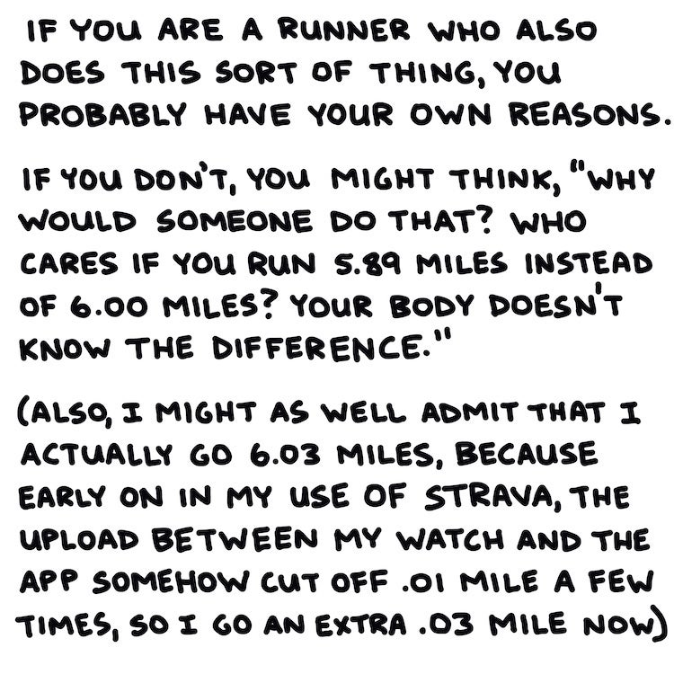 If you are a runner who practices this sort of behavior, you have your reasons. If you don’t, you might think, “Why would someone do that? Who cares if you run 5.89 miles instead of 6.00 miles? Your body doesn’t know the difference.” (also, I might as well admit that I actually go 6.03 miles, because early on in my use of Strava, the upload between my watch and the app somehow cut off .01 mile a few times, so I go an extra .03 mile now)