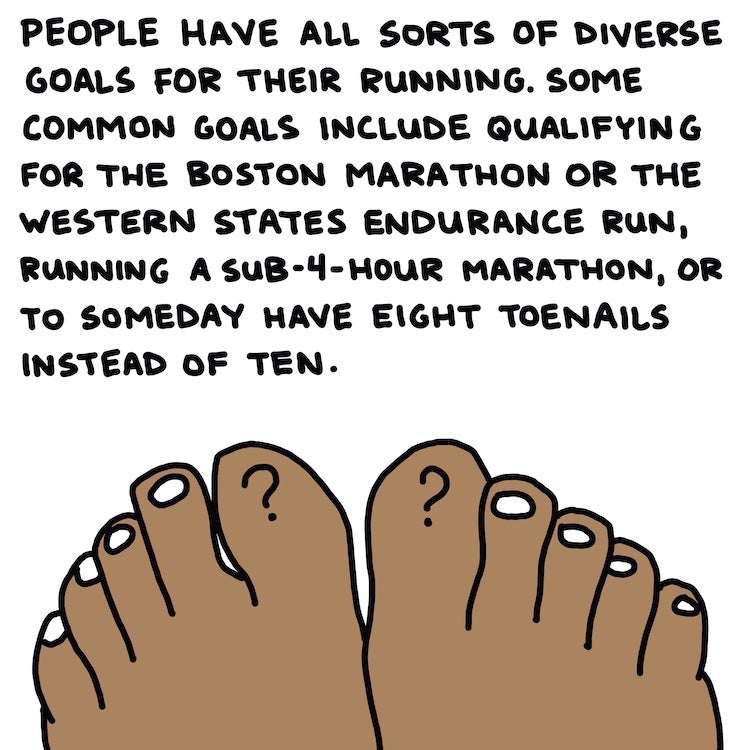 People have all sorts of diverse goals for their running. Some common goals include qualifying for the Boston Marathon or the Western States Endurance Run, running a sub-4-hour marathon, or to someday have eight toenails instead of ten