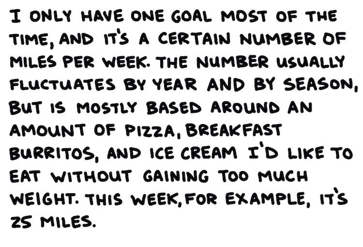 I only have one goal most of the time, and that’s a certain number of miles per week. The number fluctuates by year by season, but is mostly based on an amount of pizza, breakfast burritos, and ice cream I’d like to eat without gaining much weight. This week, for example, it’s 25 miles.