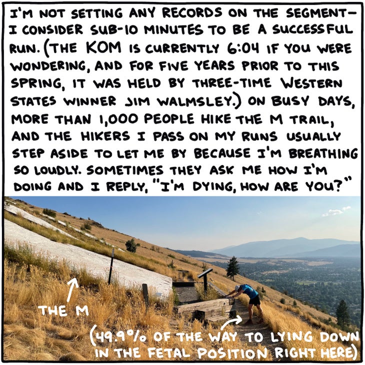 I'm not setting any records on the segment—I consider sub-10 minutes to be a successful run. (The KOM is currently 6:04 if you were wondering, and for five years prior to this spring, it was held by three-time Western States winner Jim Walmsley.) On busy days, more than 1,000 people hike the M trail, and the hikers I pass on my runs usually step aside to let me by because I'm breathing so loudly. Sometimes they ask me how I'm doing and I reply, "I'm dying, how are you?"
