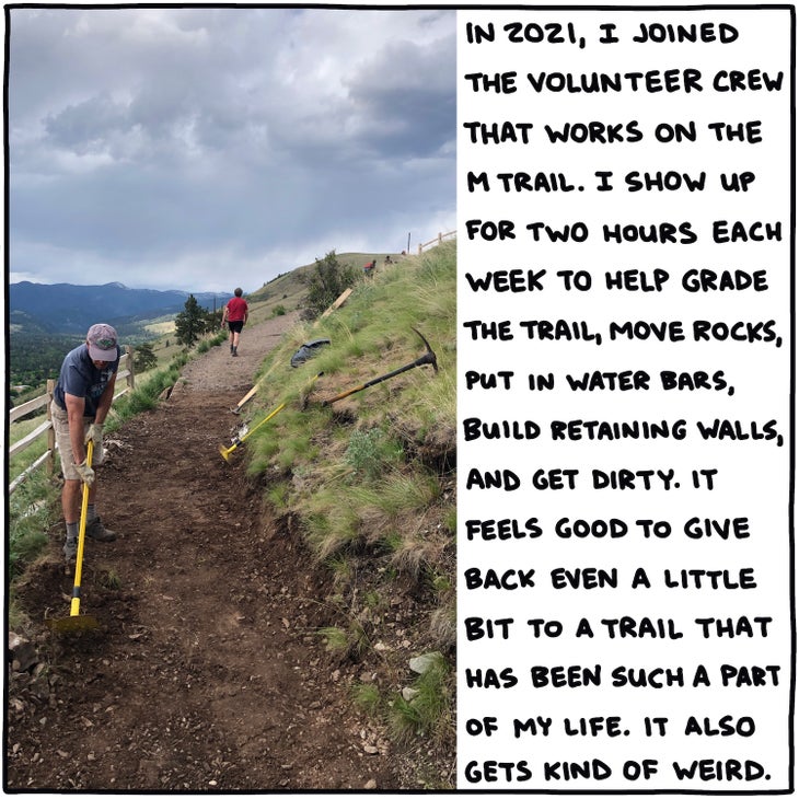 In 2021, I joined the volunteer crew that works on the M Trail. I show up for two hours each week to help grade the trail, move rocks, put in water bars, build retaining walls, and get dirty. It feels good to give back even a little bit to a trail that has been such a part of my life. It also gets kind of weird.