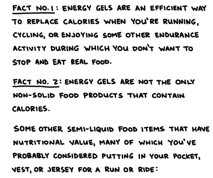 handwritten text: Fact No. 1: Energy gels are an efficient way to replace calories when you’re running, cycling, or enjoying some other endurance activity during which you don’t want to stop and eat real food Fact No. 2: Energy gels are not the only non-solid food products that contain calories. Some other semi-liquid food items that have nutritional value, many of which you’ve probably considered putting in your pocket, vest, or jersey for a run or ride: