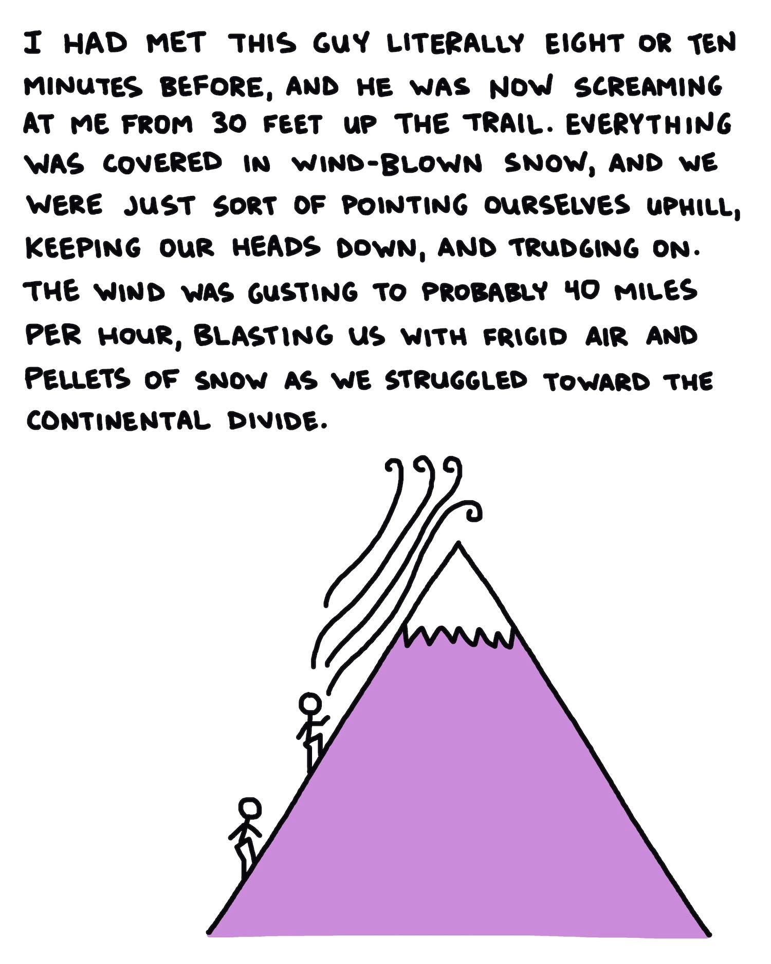 I had met this guy literally eight or ten minutes before, and he was now screaming at me from 30 feet up the trail. Everything was covered in wind-blown snow, and we were just sort of pointing ourselves uphill, keeping our heads down, and trudging on. The wind was gusting to probably 40 miles per hour, blasting us with frigid air and pellets of snow as we struggled toward the Continental Divide.