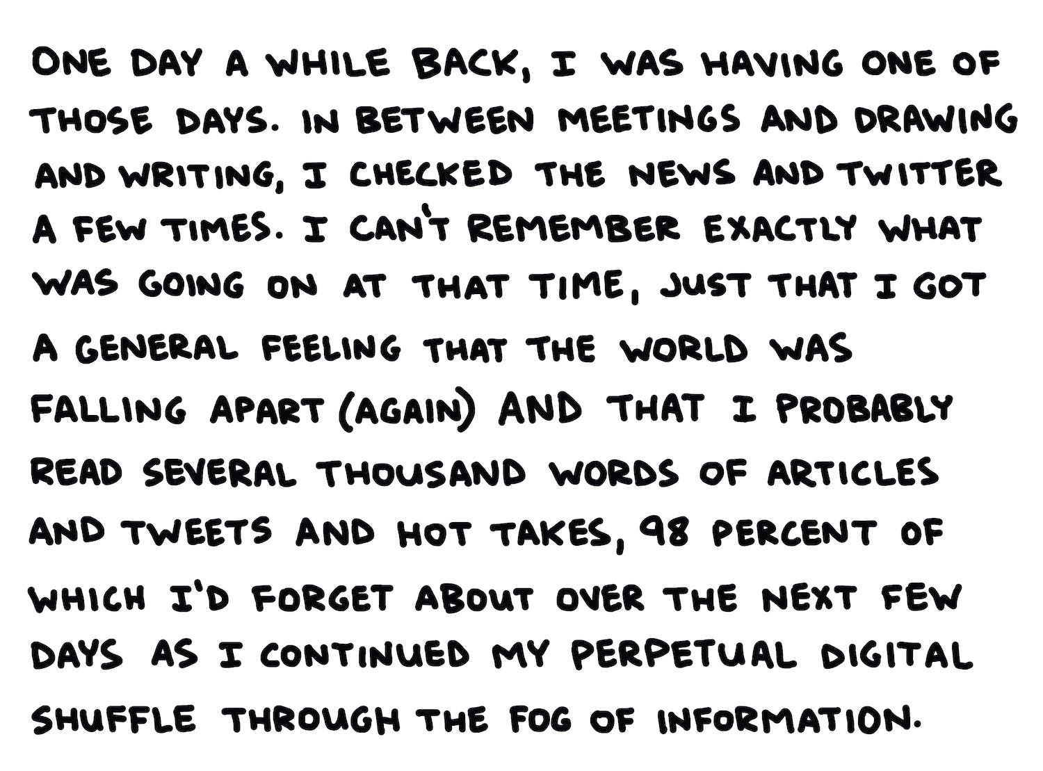 One day a while back, I was having one of those days. In between meetings and writing and drawing, I checked the news and Twitter a few times. I can’t remember exactly what was going on at that time, just that I got a general feeling that the world was falling apart (again) and that I probably read several thousand words of articles and tweets and hot takes, 98 percent of which I’d forget about over the next few days as I continued my perpetual digital shuffle through the fog of information.