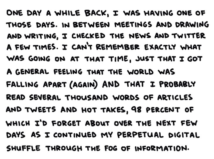 One day a while back, I was having one of those days. In between meetings and writing and drawing, I checked the news and Twitter a few times. I can鈥檛 remember exactly what was going on at that time, just that I got a general feeling that the world was falling apart (again) and that I probably read several thousand words of articles and tweets and hot takes, 98 percent of which I鈥檇 forget about over the next few days as I continued my perpetual digital shuffle through the fog of information.