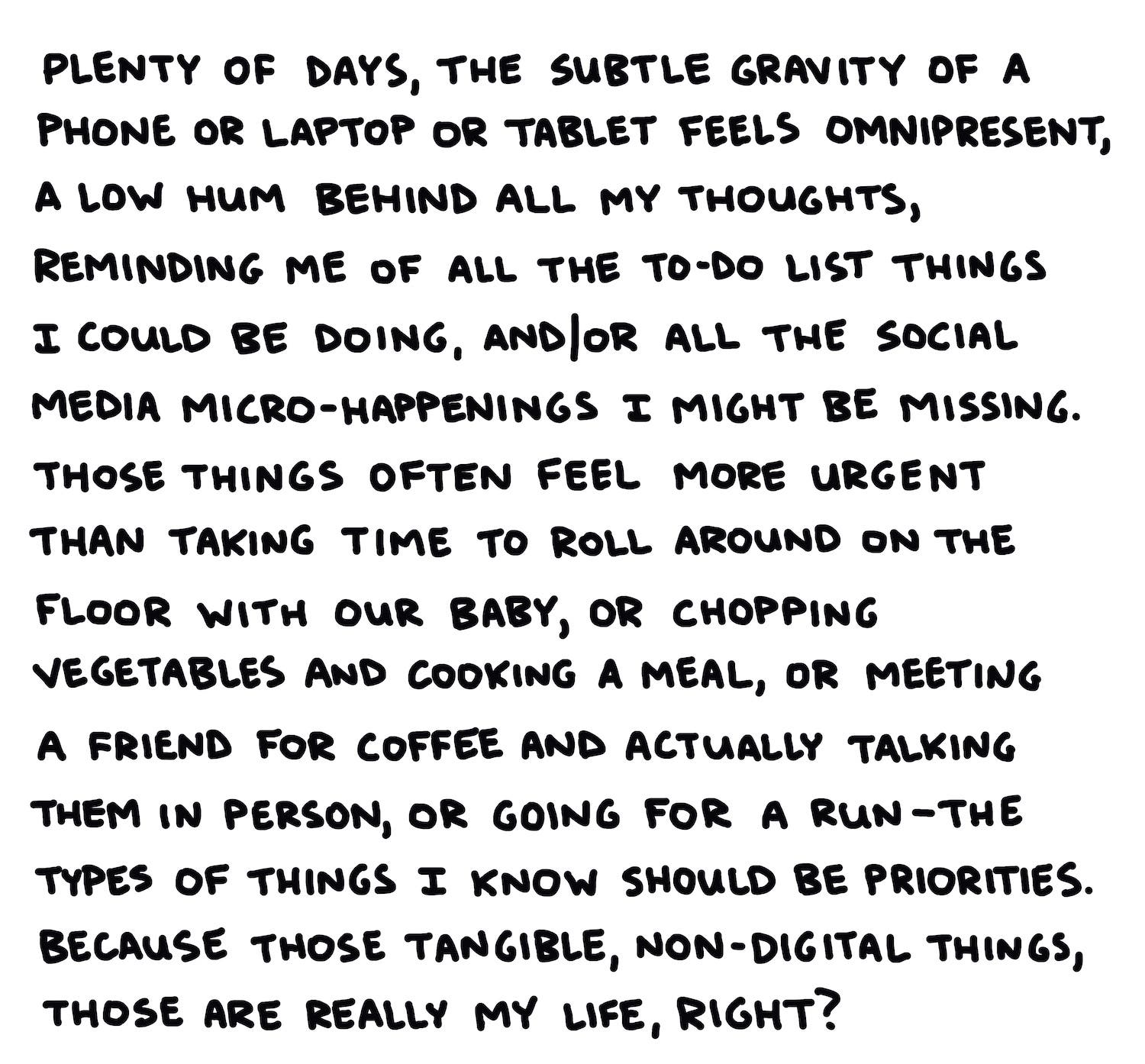 Plenty of days, the subtle gravity of a laptop or a phone or a tablet feels omnipresent, a low hum behind all my thoughts, reminding me of the to-do list things I could be doing, and/or all the social media micro-happenings I might be missing. Those things often feel more urgent than taking time to roll around on the floor with our baby, or chopping vegetables and cooking a meal, or meeting a friend for coffee and actually talking to them in person, or going for a run—the types of things I know should be priorities. Because those tangible, non-digital things are really my life, right?