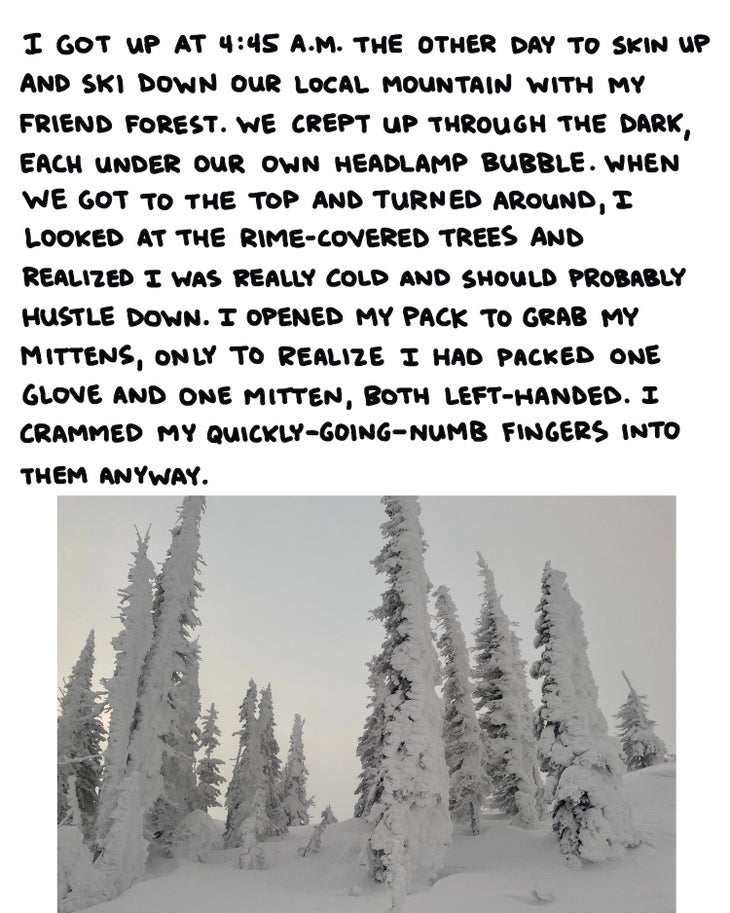 I got up at 4:45 a.m. the other day to skin up and ski down our local mountain with my friend Forest. We crept up in the dark, each under our own headlamp bubble. When we got to the top and turned around, I looked at the rime-covered trees and realized I was really cold and should probably hustle down. I opened my pack to grab my mittens, only to realize I had packed one glove and one mitten, both left-handed. I crammed my quickly-going-numb fingers into them anyway.
