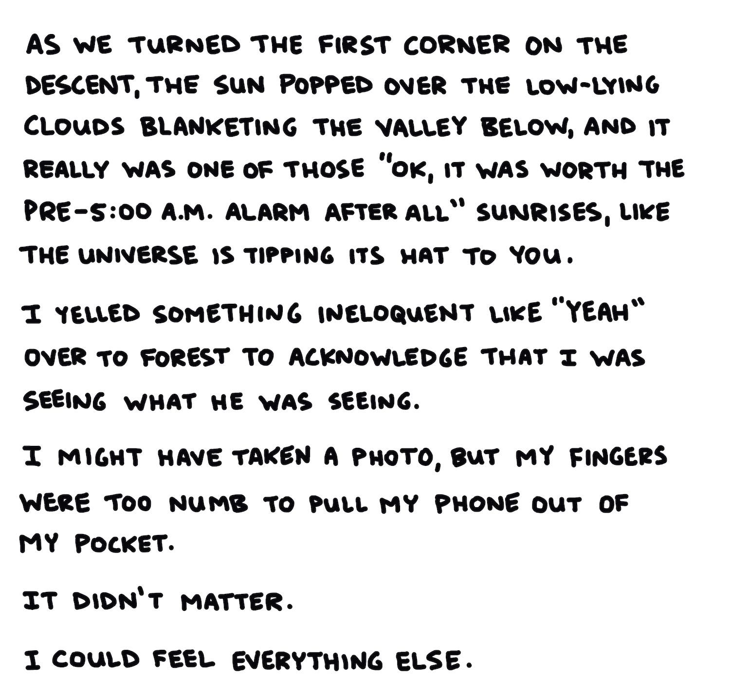 As we turned the first corner on the descent, the sun popped over the low-lying clouds blanketing the valley below, and it really was one of those “OK, that makes the pre-5:00-a.m. alarm clock worth it” sunrises, like the universe is tipping its hat to you. I yelled some ineloquent exclamation like “yeah” to Forest to acknowledge that I was seeing what he was seeing. I might have taken a photo, but my fingers were too numb to pull my phone out of my pocket. It didn’t matter. I could feel everything else.