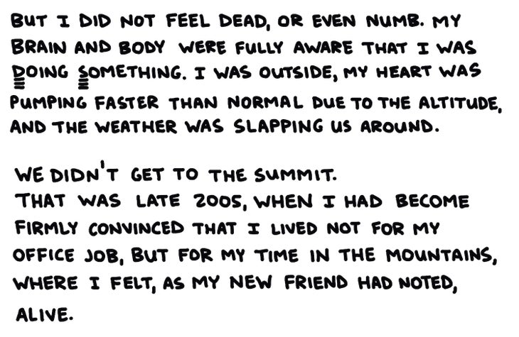 But I did not feel dead, or even numb. My brain and body were fully aware that I was Doing Something. I was outside, my heart pumping blood at a faster rate than normal due to the altitude, and the weather was slapping us around. We didn鈥檛 get to the summit. That was late 2005, when I had become firmly convinced I lived not for my office job, but for my time in the mountains, where I felt, as my new friend had noted, alive.