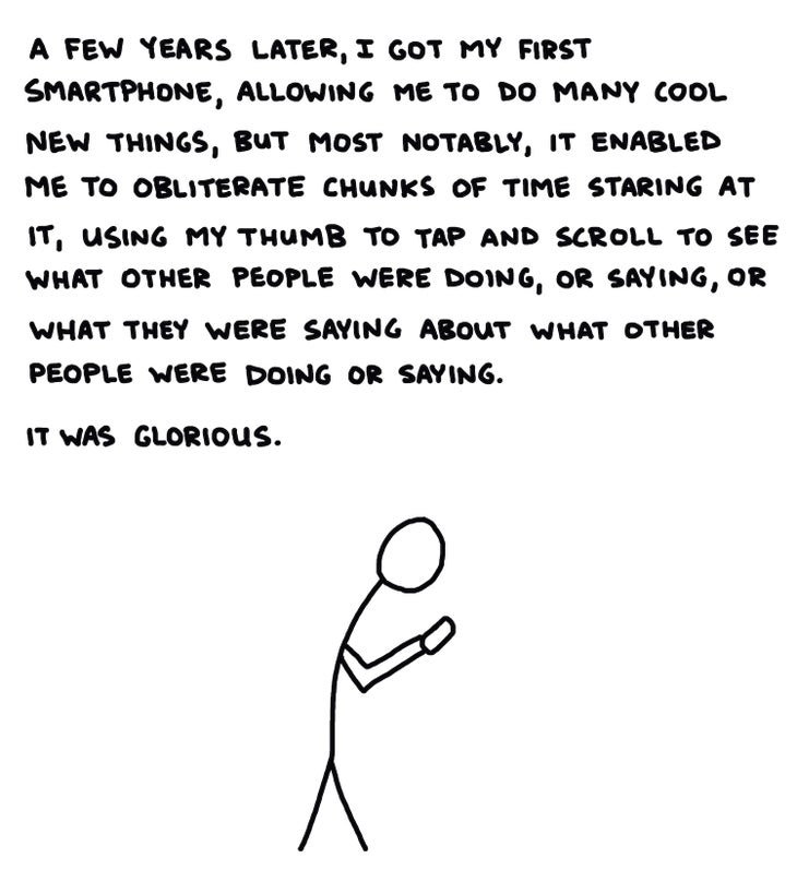 A few years later, I got my first smartphone, allowing me to do many cool new things, but most notably, it enabled me to obliterate chunks of time staring at it, using my thumb to tap and scroll to see what other people were doing, or saying, or what they were saying about what other people were doing or saying. It was glorious.