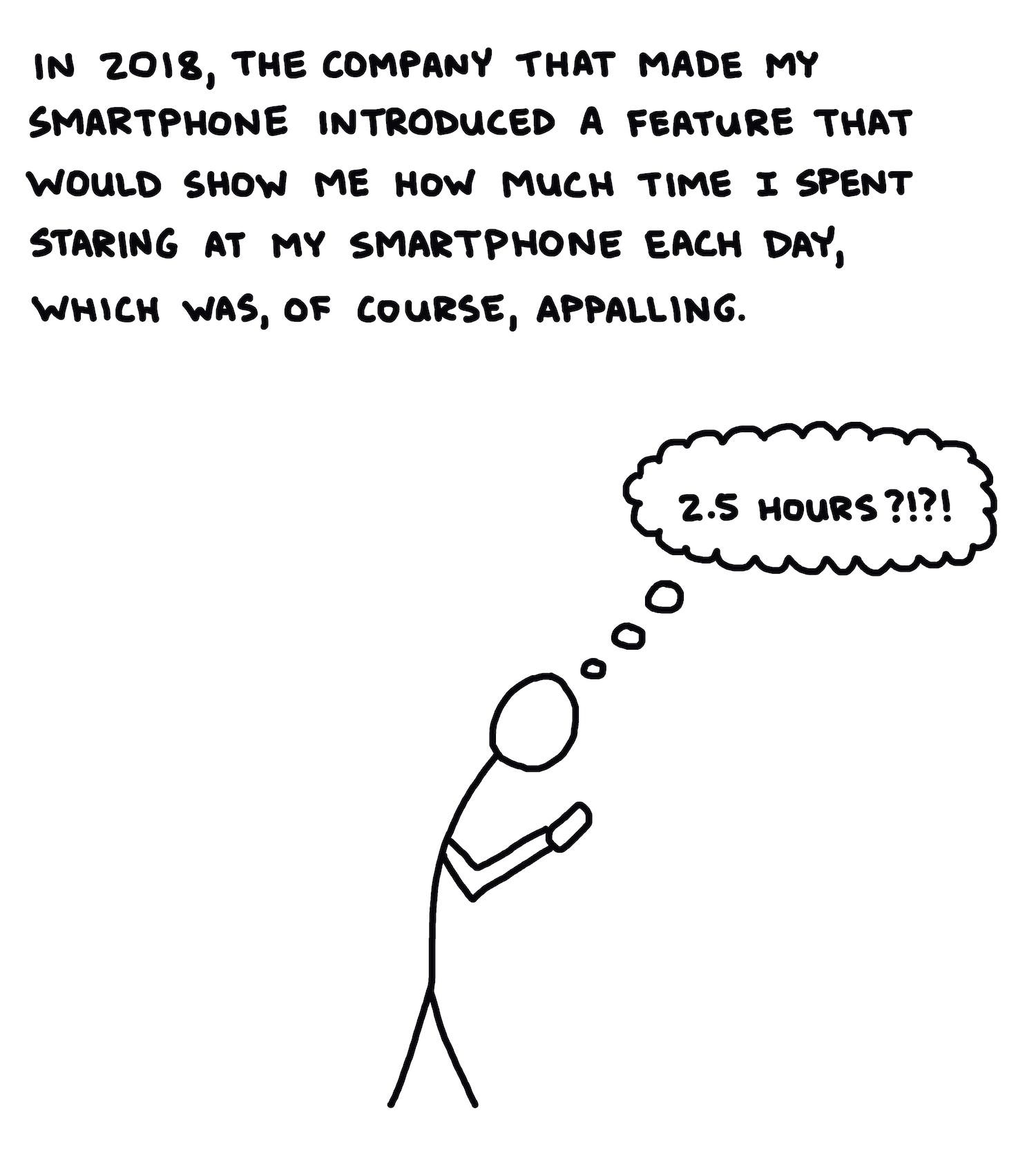 A few years later, I got my first smartphone, allowing me to do many cool new things, but most notably, it enabled me to obliterate chunks of time staring at it, using my thumb to tap and scroll to see what other people were doing, or saying, or what they were saying about what other people were doing or saying. It was glorious.In 2018, the company that made the smartphone introduced a feature that would show me how much time I spent staring at my smartphone each day, which was, of course, appalling.