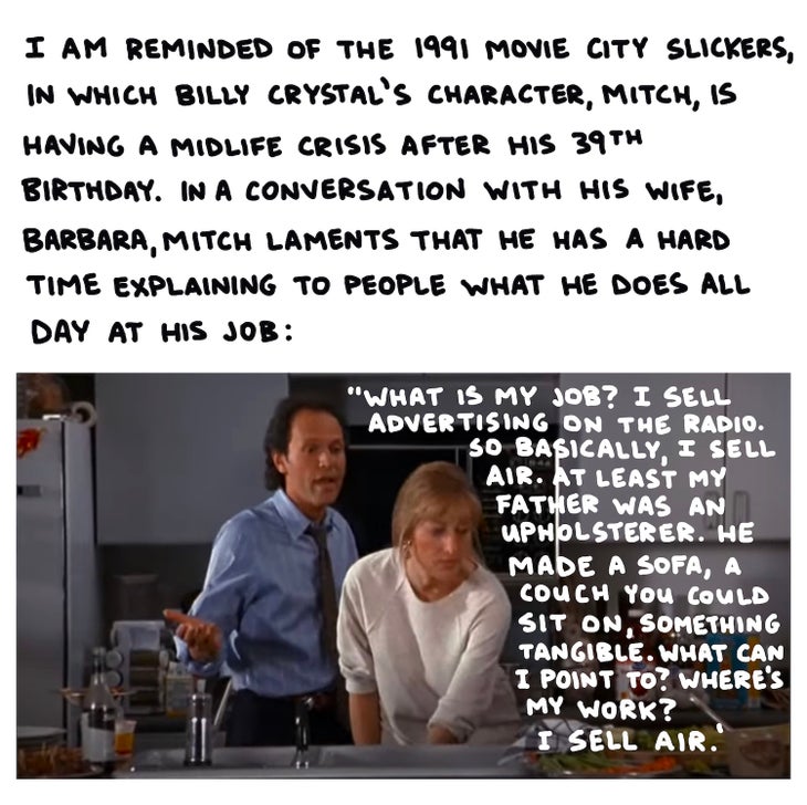 I am reminded of the 1991 movie City Slickers, in which Billy Crystal’s character Mitch has a midlife crisis after his 39th birthday. In conversation with his wife, Barbara, Mitch laments that he has a hard time explaining to people what he does all day at his job: “What is my job? I sell advertising on the radio. So basically, I sell air. At least my father was an upholsterer. He made a sofa, a couch you could sit on, something tangible. What can I point to? Where’s my work? I sell air.” 