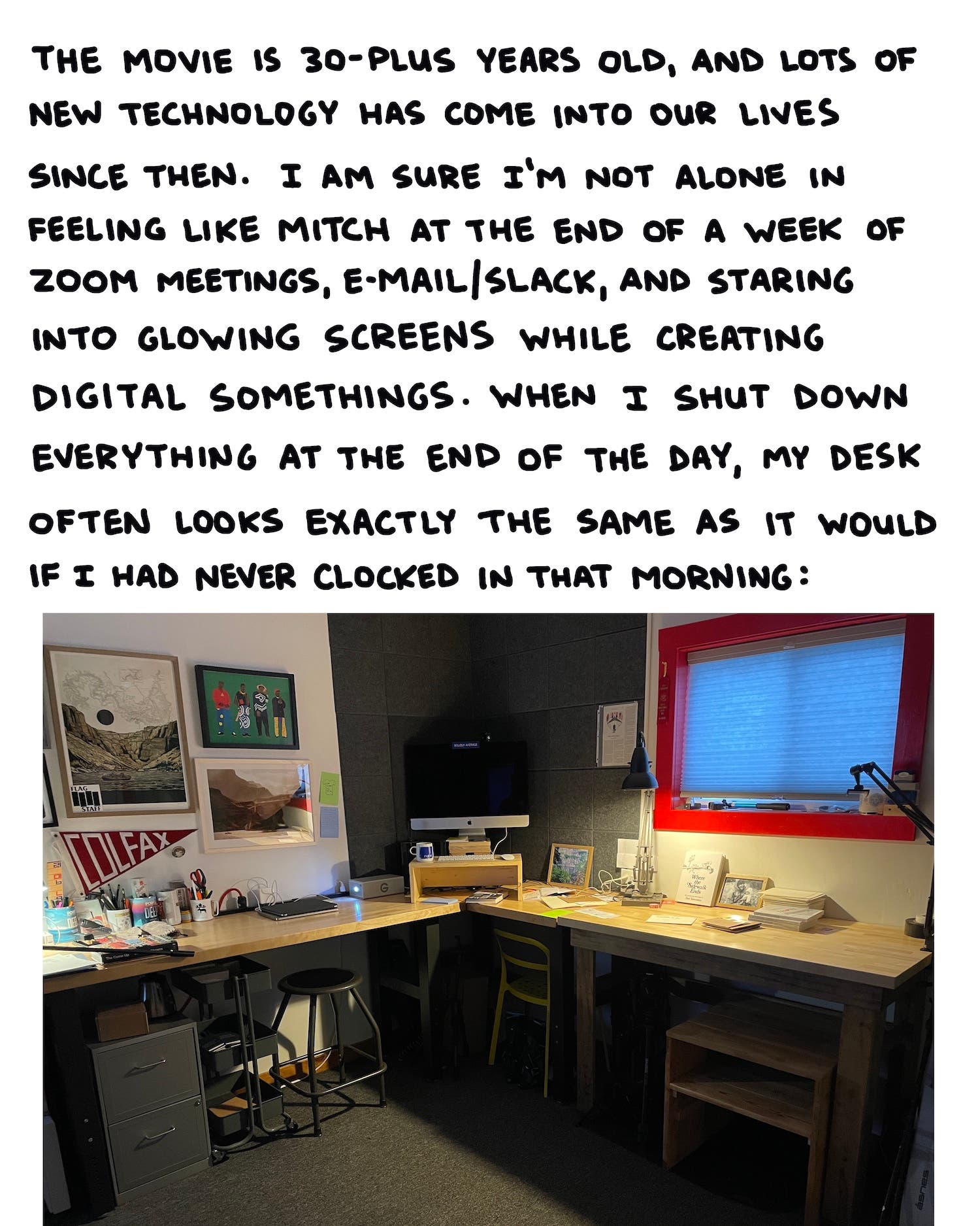 The movie is 30-plus years old, and lots of technology has come into our lives since then. I am sure I’m not alone in feeling like Mitch at the end of a week of Zoom meetings, e-mail/Slack, and staring into glowing screens while I create digital somethings. When I shut down everything at the end of the day, my desk often looks exactly the same as it would if I had never clocked in that morning: