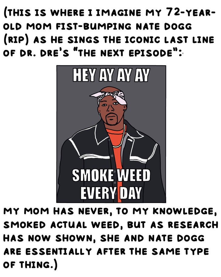 (this is where i imagine my 72-year-old mom fist-bumping nate dogg (rip) as he sings the iconic last line of dr. dre’s ‘the next episode’:’ Hey ay ay ay/smoke weed every day my mom has never, to my knowledge, smoked actual weed, but as research has now shown, she and nate dogg are essentially after the same type of thing.) 