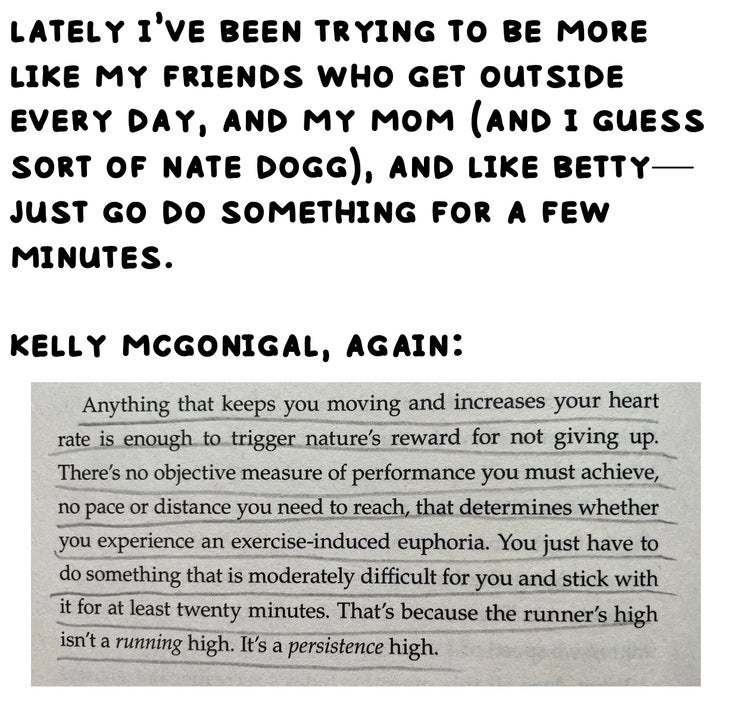 lately i’ve been trying to be more like my friends who get outside every day, and my mom (and i guess sort of nate dogg), and like betty—just go do something for a few minutes. kelly mcgonigal, again: Anything that keeps you moving and increases your heart rate is enough to trigger nature's reward for not giving up. There's no objective measure of performance you must achieve, no pace or distance you need to reach, that determines whether you experience an exercise-induced euphoria. You just have to do something that is moderately difficult for you and stick with it for at least twenty minutes. That's because the runner's high isn't a running high. It's a persistence high.