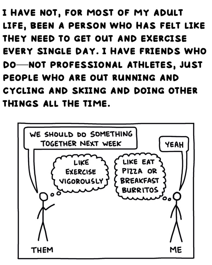 i have not, for most of my adult life, etc. been a person who has felt like they need to get out and exercise every single day. i have friends who do—not professional athletes, just people who are out running and cycling and skiing and doing other things all the time. 