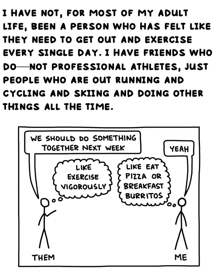 i have not, for most of my adult life, etc. been a person who has felt like they need to get out and exercise every single day. i have friends who do—not professional athletes, just people who are out running and cycling and skiing and doing other things all the time.
