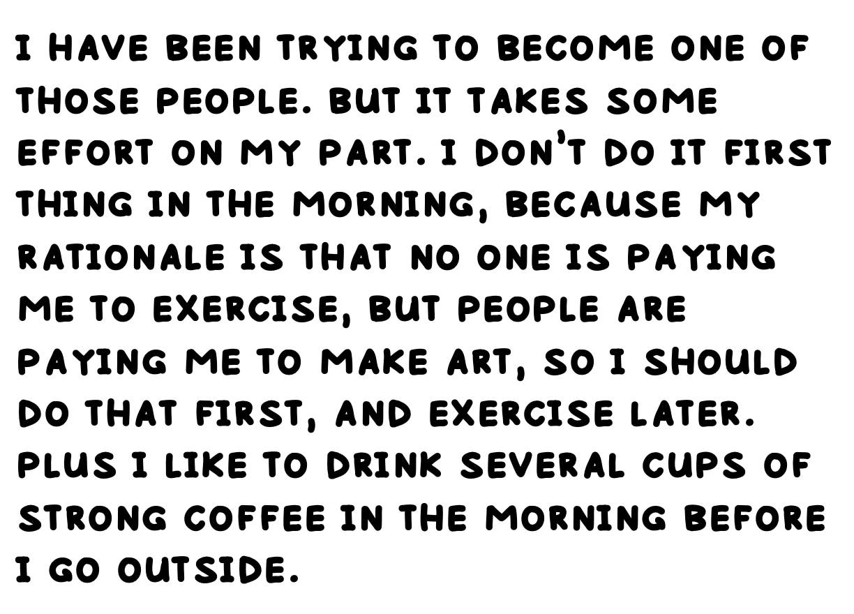 i have been trying to become one of those people. but it takes some effort on my part. i don’t do it first thing in the morning, because my rationale is that no one is paying me to exercise, but people are paying me to make art, so i should do that first, and exercise later. plus i like to drink several cups of strong coffee in the morning before i go outside.