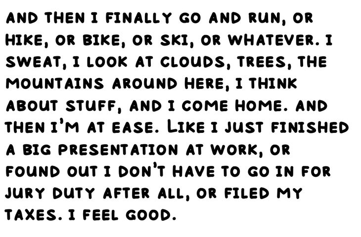 and then i finally go and run, or hike, or bike, or ski, or whatever. i sweat, i look at clouds, trees, the mountains around here, i think about stuff, and i come home. and then i’m at ease. Like i just finished a big presentation at work, or found out i don’t have to go in for jury duty after all, or filed my taxes. i feel good.