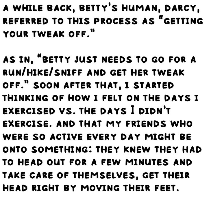 a while back, betty’s human, darcy, referred to this process as “getting your tweak off.” as in, “betty just needs to go for a run/hike/sniff and get her tweak off.” soon after that, i started thinking of how i felt on the days i exercised vs. the days I didn’t exercise. and that my friends who were so active every day might be onto something: they knew they had to head out for a few minutes and take care of themselves, get their head right by moving their feet.