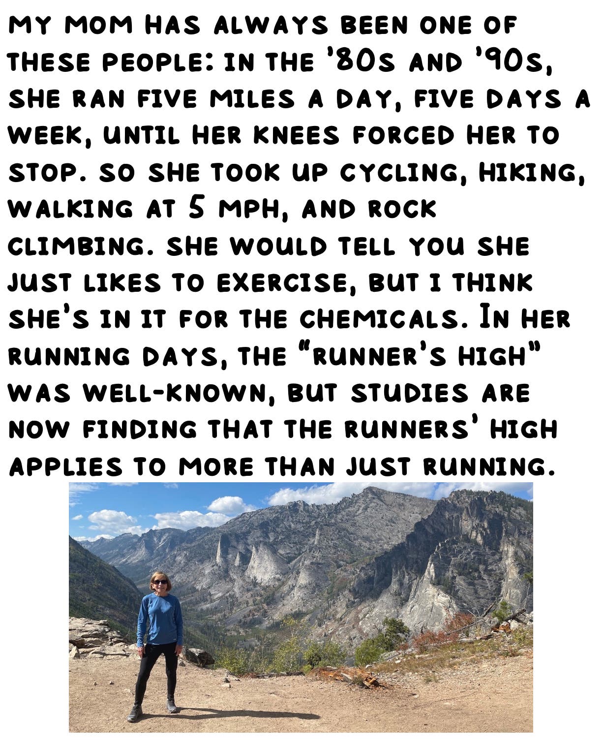 my mom has always been one of these people: in the ’80s and ’90s, she ran five miles a day, five days a week, until her knees forced her to stop. so she took up cycling, hiking, walking at 5 mph, and rock climbing. she would tell you she just likes to exercise, but i think she’s in it for the chemicals. In her running days, the “runner’s high” was well-known, but studies are now finding that the runners’ high applies to more than just running.