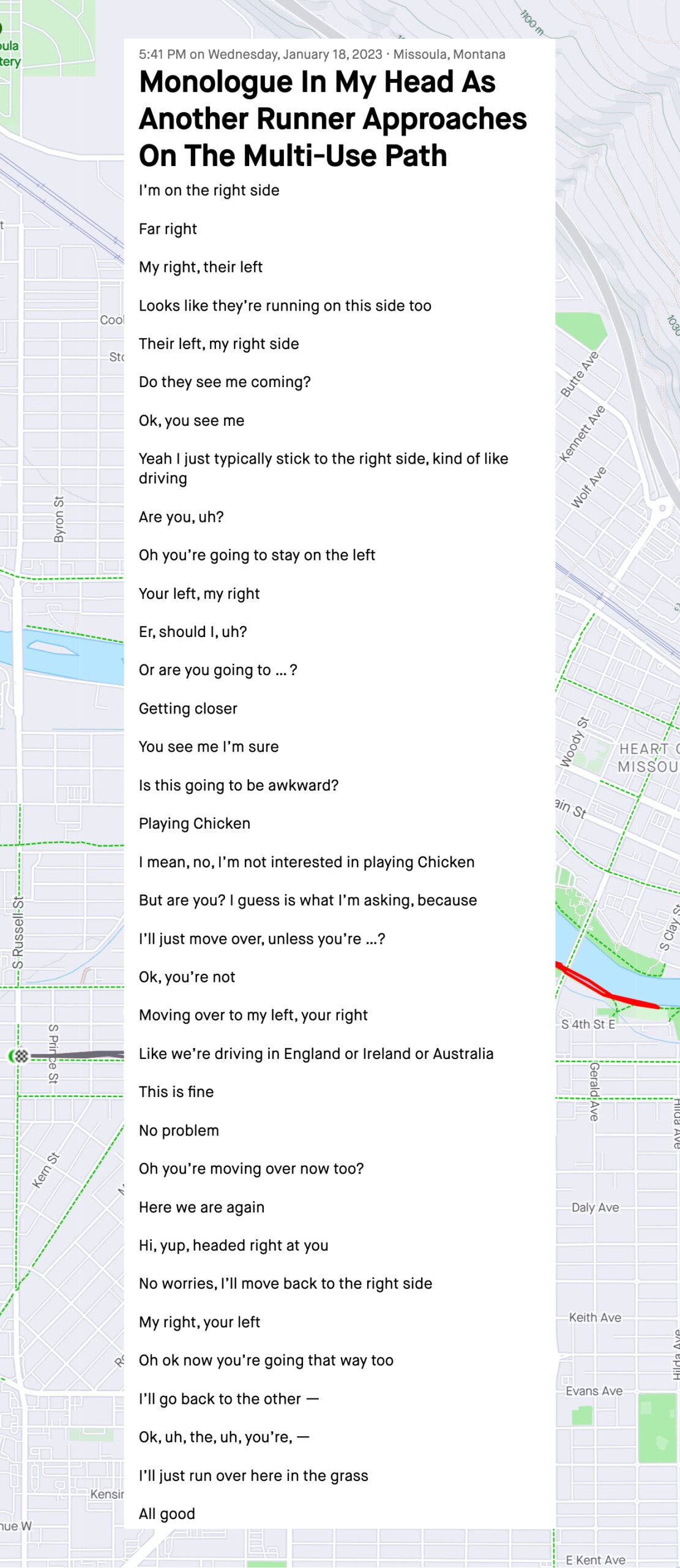 Monologue In My Head As Another Runner Approaches On The Multi-Use Path I’m on the right side Far right My right, their left Looks like they’re running on this side too Their left, my right side Do they see me coming? Ok, you see me Yeah I just typically stick to the right side, kind of like driving Are you, uh? Oh you’re going to stay on the left Your left, my right Er, should I, uh? Or are you going to … ? Getting closer You see me I’m sure Is this going to be awkward? Playing Chicken I mean, no, I’m not interested in playing Chicken But are you? I guess is what I’m asking, because I’ll just move over, unless you’re …? Ok, you’re not Moving over to my left, your right Like we’re driving in England or Ireland or Australia This is fine No problem Oh you’re moving over now too? Here we are again Hi, yup, headed right at you No worries, I’ll move back to the right side My right, your left Oh ok now you’re going that way too I’ll go back to the other — Ok, uh, the, uh, you’re, — I’ll just run over here in the grass All good