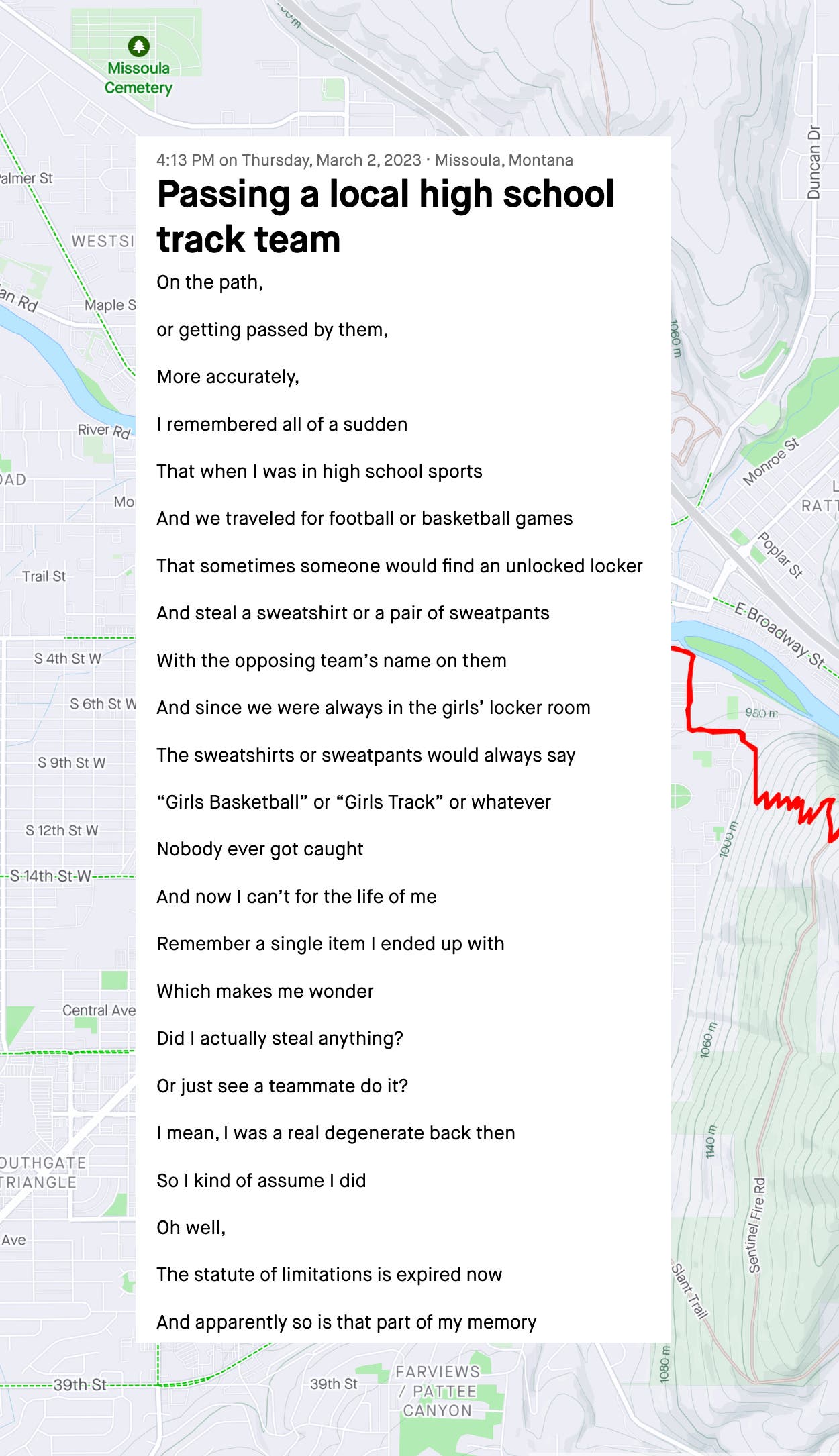 Passing a local high school track team On the path, or getting passed by them, More accurately, I remembered all of a sudden That when I was in high school sports And we traveled for football or basketball games That sometimes someone would find an unlocked locker And steal a sweatshirt or a pair of sweatpants With the opposing team’s name on them And since we were always in the girls’ locker room The sweatshirts or sweatpants would always say “Girls Basketball” or “Girls Track” or whatever Nobody ever got caught And now I can’t for the life of me Remember a single item I ended up with Which makes me wonder Did I actually steal anything? Or just see a teammate do it? I mean, I was a real degenerate back then So I kind of assume I did Oh well, The statute of limitations is expired now And apparently so is that part of my memory