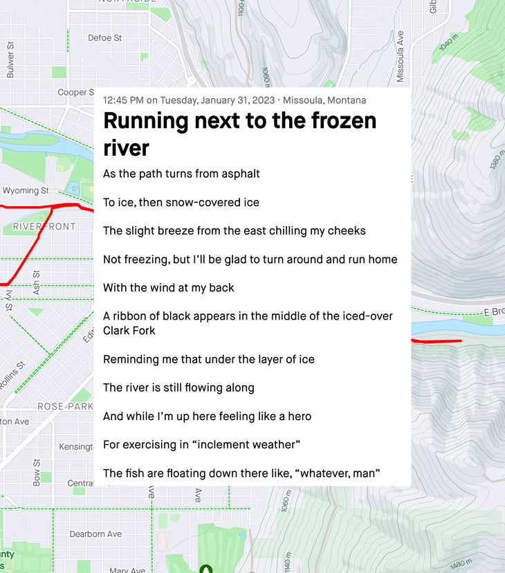 Running next to the frozen river As the path turns from asphalt To ice, then snow-covered ice The slight breeze from the east chilling my cheeks Not freezing, but I’ll be glad to turn around and run home With the wind at my back A ribbon of black appears in the middle of the iced-over Clark Fork Reminding me that under the layer of ice The river is still flowing along And while I’m up here feeling like a hero For exercising in “inclement weather” The fish are floating down there like, “whatever, man”