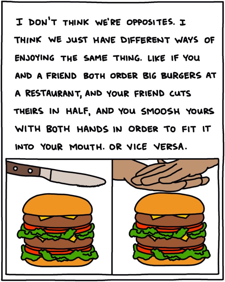 I don't think we're opposites. I think we just have different ways of enjoying the same thing. Like if you and a friend both order big burgers at a restaurant, and your friend cuts theirs in half, and you smoosh yours with both hands in order to fit it into your mouth. Or vice versa. 