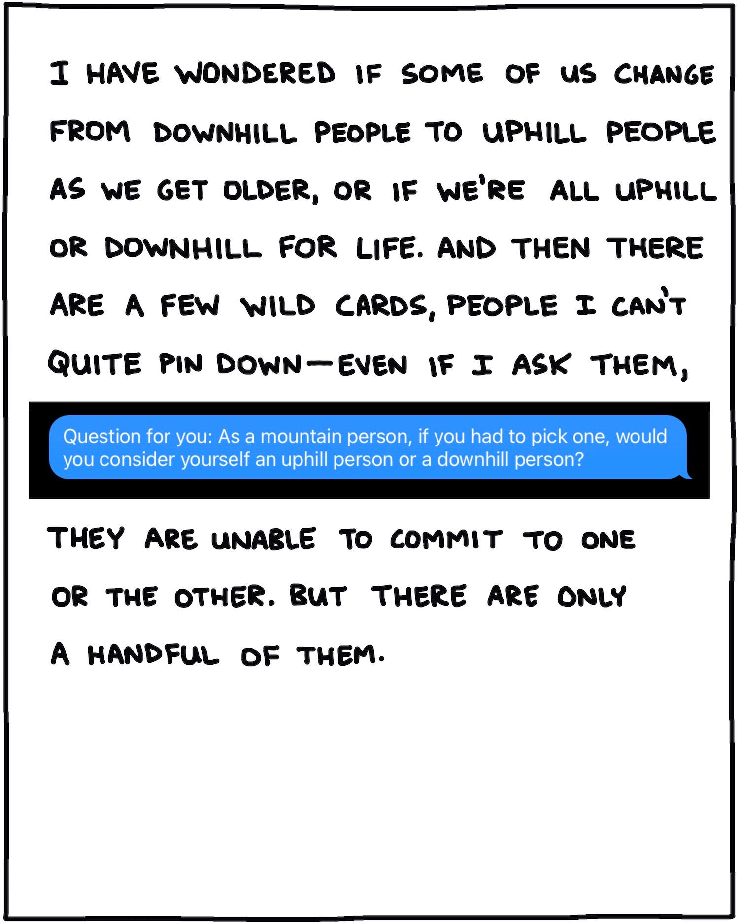I have wondered if some of us change from downhill people to uphill people as we get older, or if we're all uphill or downhill for life. And then there are a few wild cards, people I can't quite pin down—even if I ask them, "Question for you: As a mountain person, if you had to pick one, would you consider yourself an uphill person or a downhill person?" they are unable to commit to one of the other. But there are only a handful of them.