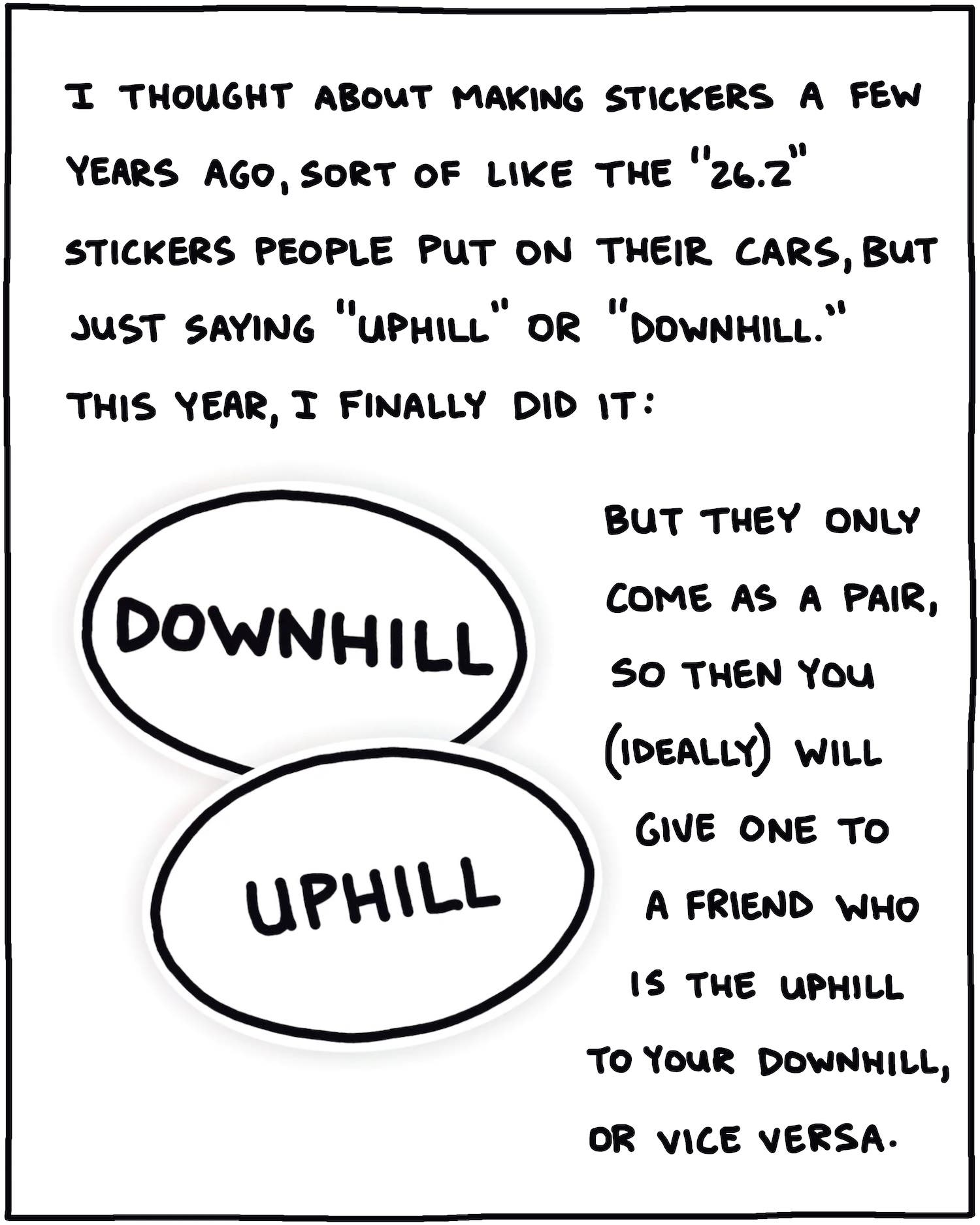 I thought about making stickers a few years ago, sort of like the "26.2" stickers people put on their cars, but just saying "uphill" or "downhill." This year, I finally did it. But they only come as a pair, so then you (ideally) will give one to a friend who is the uphill to your downhill, or vice versa.