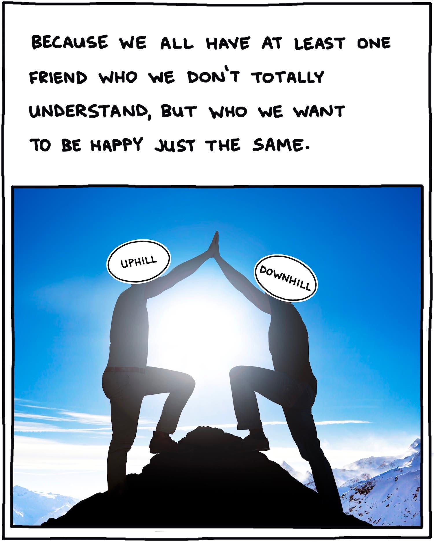 Because we all have at least one friend who we don't totally understand, but who we want to be happy just the same. 