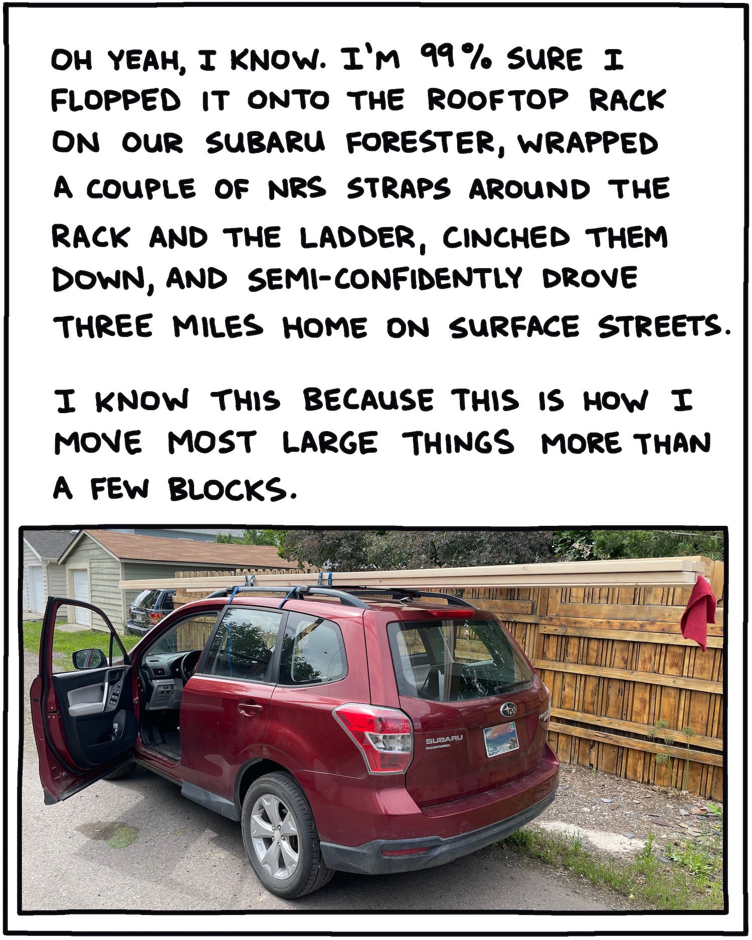 Oh yeah, I know. I’m 99% sure I flopped it onto the rooftop rack on our Subaru Forester, wrapped a couple of NRS straps around the rack and the ladder, cinched them down, and semi-confidently drove the three miles home on surface streets. I know this because this is how I move most large things more than a few blocks.