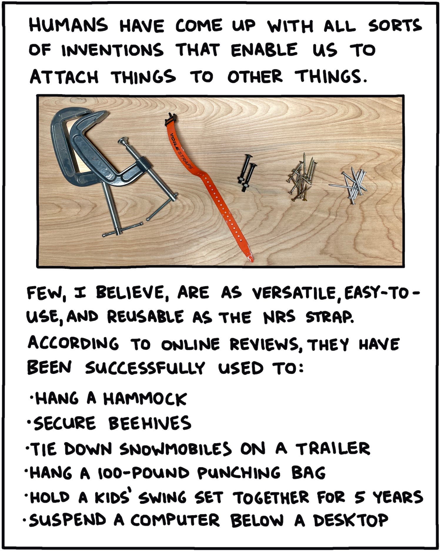 Humans have come up with all sorts of inventions that enable us to attach things to other things. Few, I believe, are as versatile, easy-to-use, and reusable as the NRS strap. According to online reviews, they have been successfully used to: -hang a hammock -secure beehives -tie down snowmobiles on a trailer -hang a 100-pound punching bag -hold a kids' swing set together for 5 years -suspend a computer below a desktop