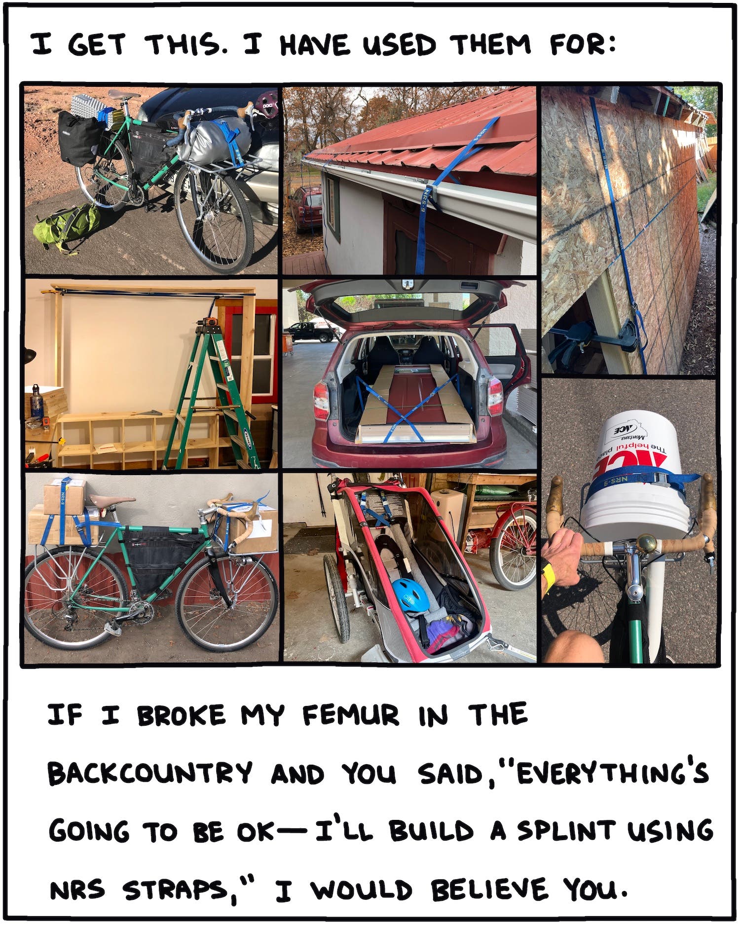 I get this. I have used them for: If I broke my femur in the backcountry and you said, "Everything's going to be OK—I'll build a splint using NRS straps," I would believe you. 