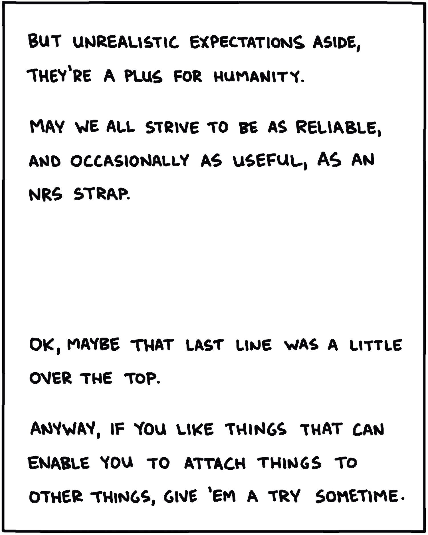 But unrealistic expectations aside, they’re a plus for humanity. May we all strive to be as reliable, and occasionally as useful, as an NRS strap. OK, maybe that last line was a little over the top. Anyway, if you like things that can enable you to attach things to other things, give 'em a try sometime.