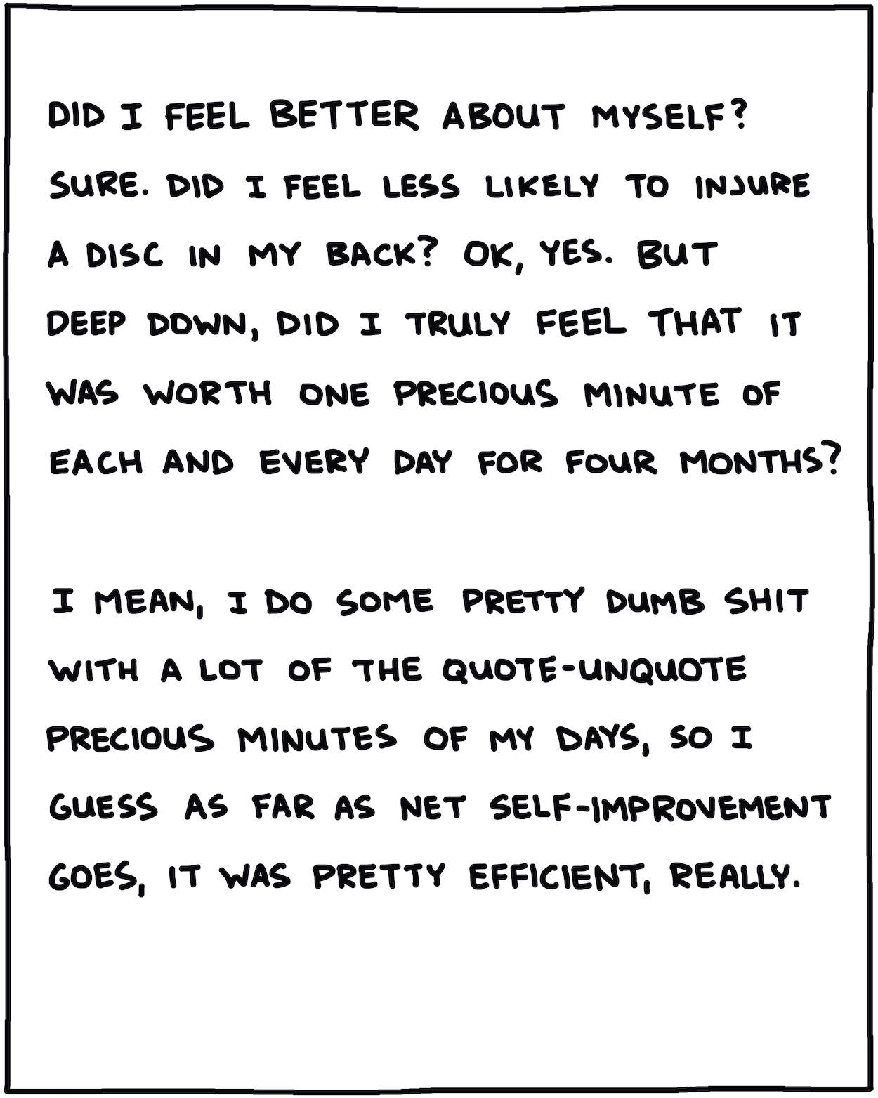 Did I feel better about myself? Sure. Did I feel less likely to injure a disc in my back? OK, yes. But deep down, did I truly feel that it was worth one precious minute of each and every day for four months? I mean, I do some pretty dumb shit with a lot of the quote-unquote precious minutes of my days, so I guess as far as net self-improvement goes, it was pretty efficient, really.